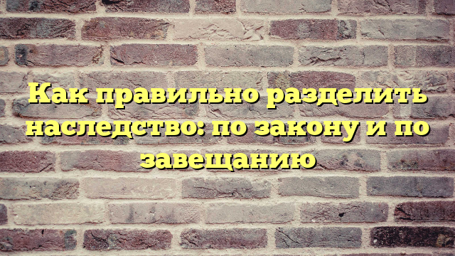 Как правильно разделить наследство: по закону и по завещанию