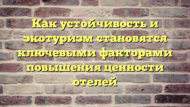 Как устойчивость и экотуризм становятся ключевыми факторами повышения ценности отелей