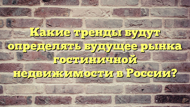 Какие тренды будут определять будущее рынка гостиничной недвижимости в России?