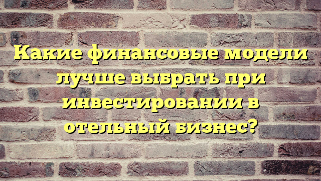 Какие финансовые модели лучше выбрать при инвестировании в отельный бизнес?