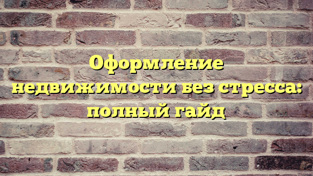 Оформление недвижимости без стресса: полный гайд