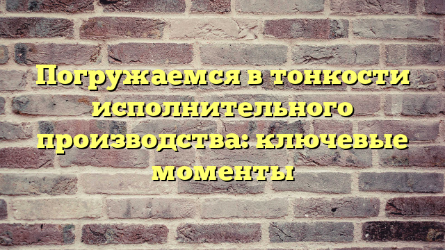 Погружаемся в тонкости исполнительного производства: ключевые моменты