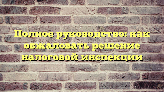 Полное руководство: как обжаловать решение налоговой инспекции