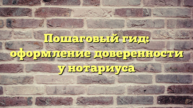 Пошаговый гид: оформление доверенности у нотариуса