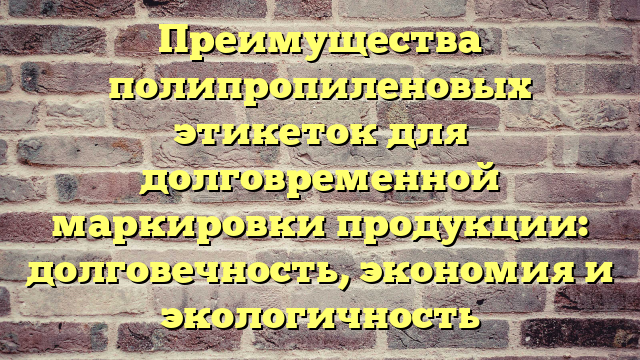 Преимущества полипропиленовых этикеток для долговременной маркировки продукции: долговечность, экономия и экологичность