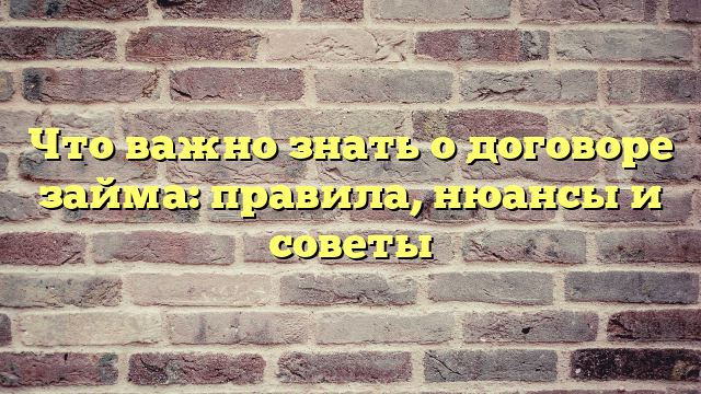 Что важно знать о договоре займа: правила, нюансы и советы